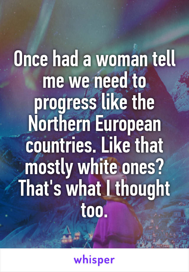 Once had a woman tell me we need to progress like the Northern European countries. Like that mostly white ones? That's what I thought too.