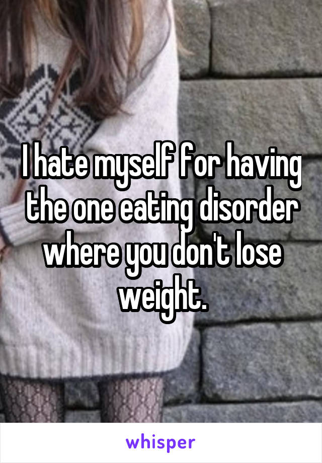 I hate myself for having the one eating disorder where you don't lose weight.