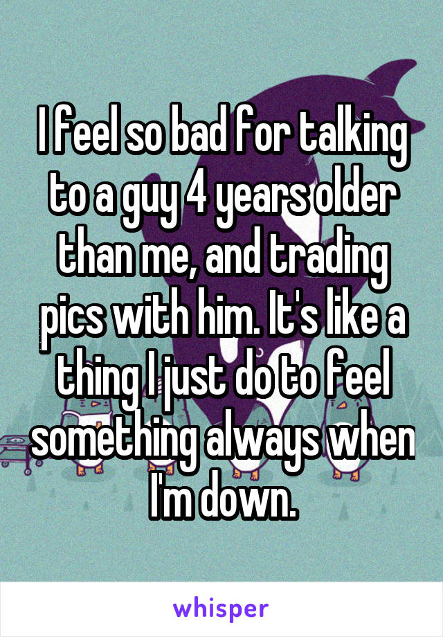 I feel so bad for talking to a guy 4 years older than me, and trading pics with him. It's like a thing I just do to feel something always when I'm down.