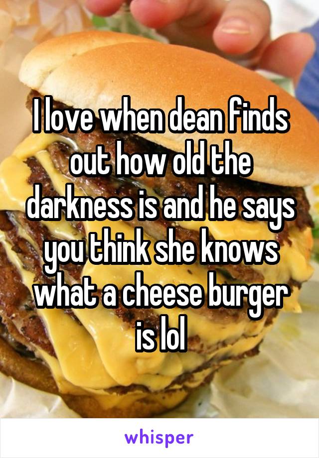 I love when dean finds out how old the darkness is and he says you think she knows what a cheese burger is lol