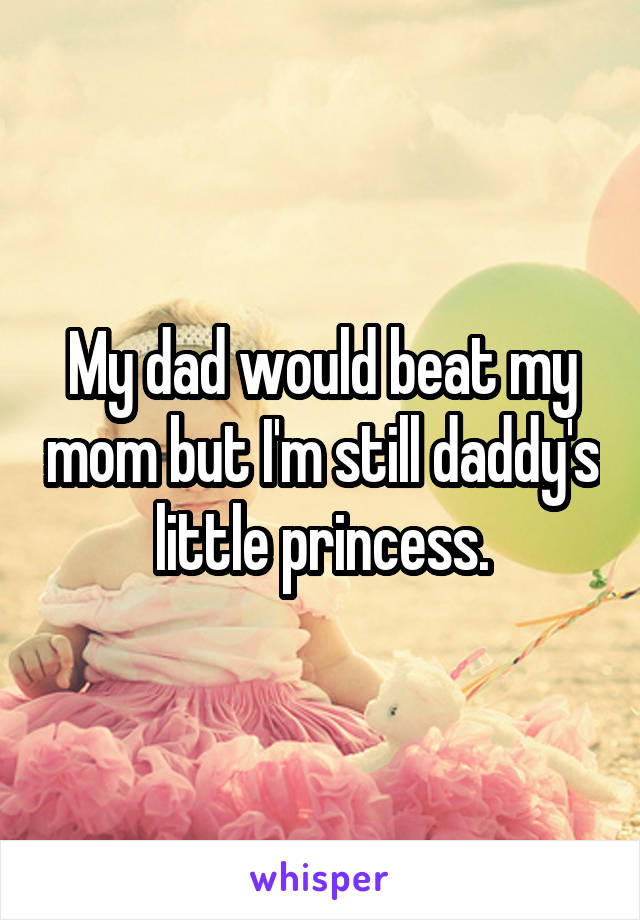 My dad would beat my mom but I'm still daddy's little princess.