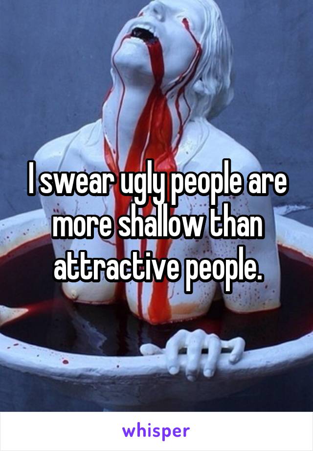 I swear ugly people are more shallow than attractive people.