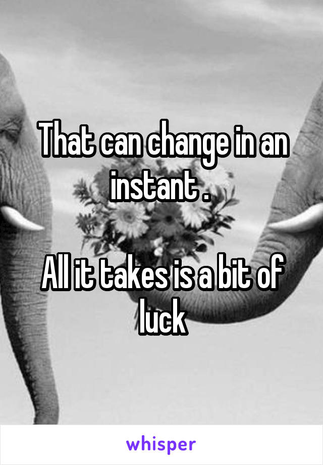 That can change in an instant . 

All it takes is a bit of luck