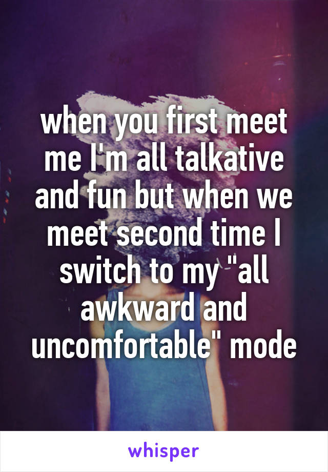 when you first meet me I'm all talkative and fun but when we meet second time I switch to my "all awkward and uncomfortable" mode