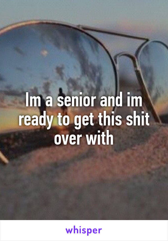 Im a senior and im ready to get this shit over with