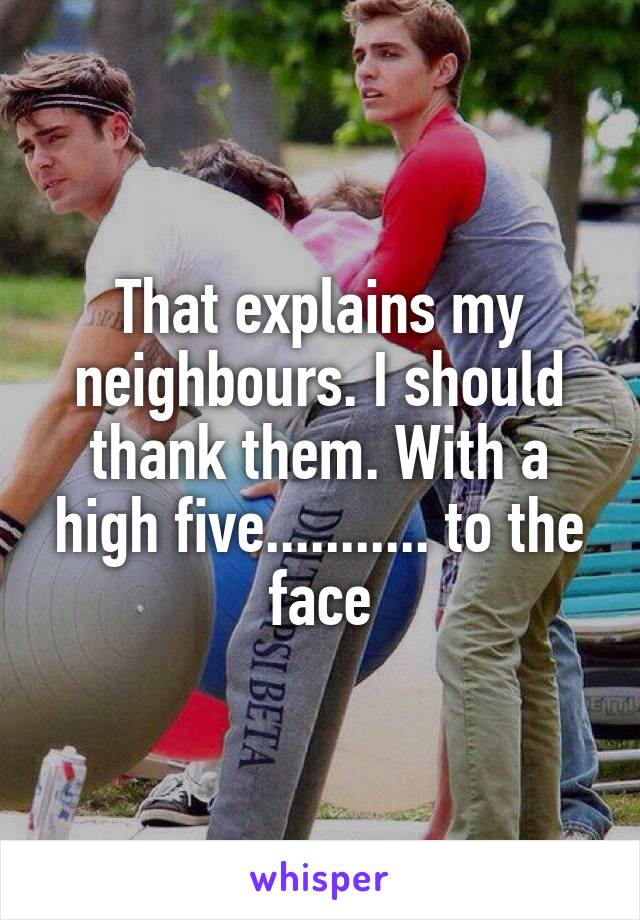 That explains my neighbours. I should thank them. With a high five........... to the face