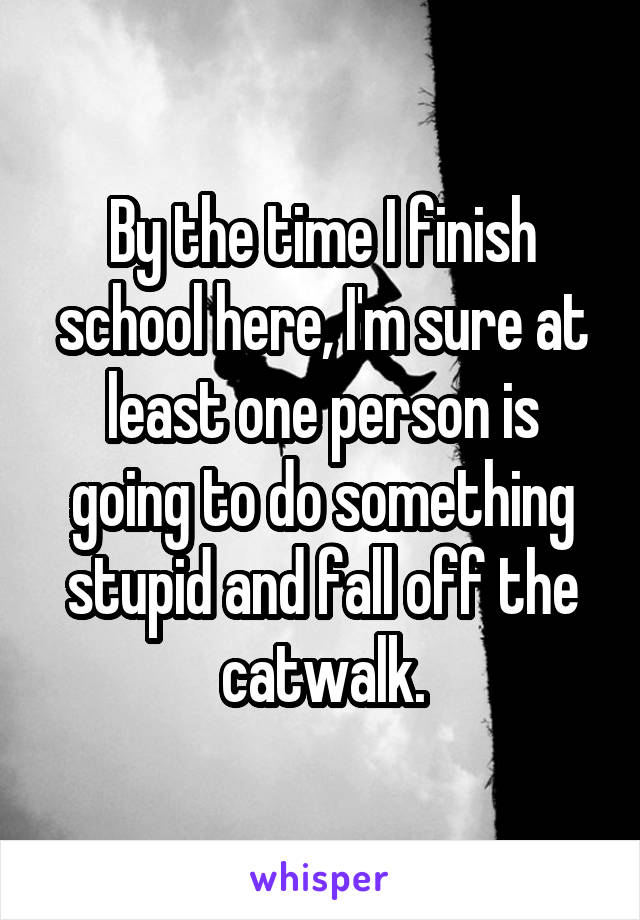 By the time I finish school here, I'm sure at least one person is going to do something stupid and fall off the catwalk.