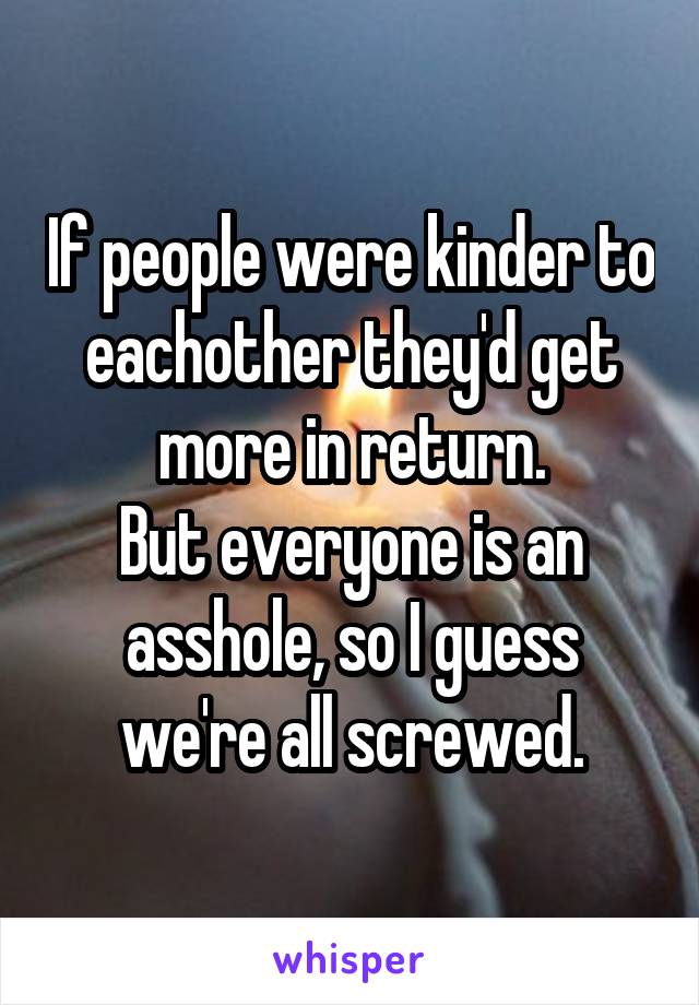 If people were kinder to eachother they'd get more in return.
But everyone is an asshole, so I guess we're all screwed.