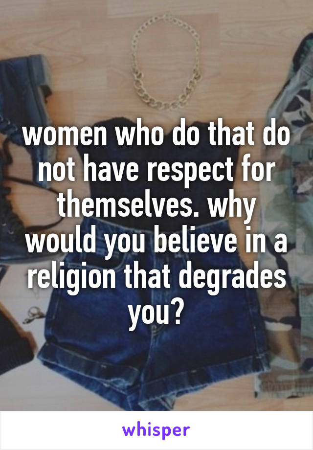 women who do that do not have respect for themselves. why would you believe in a religion that degrades you?