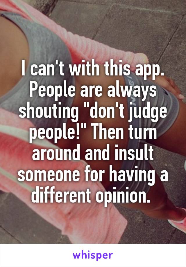 I can't with this app. People are always shouting "don't judge people!" Then turn around and insult someone for having a different opinion. 