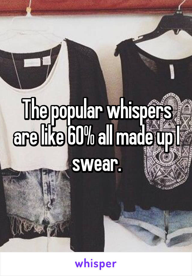 The popular whispers are like 60% all made up I swear.