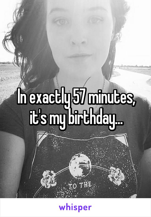 In exactly 57 minutes,
it's my birthday...