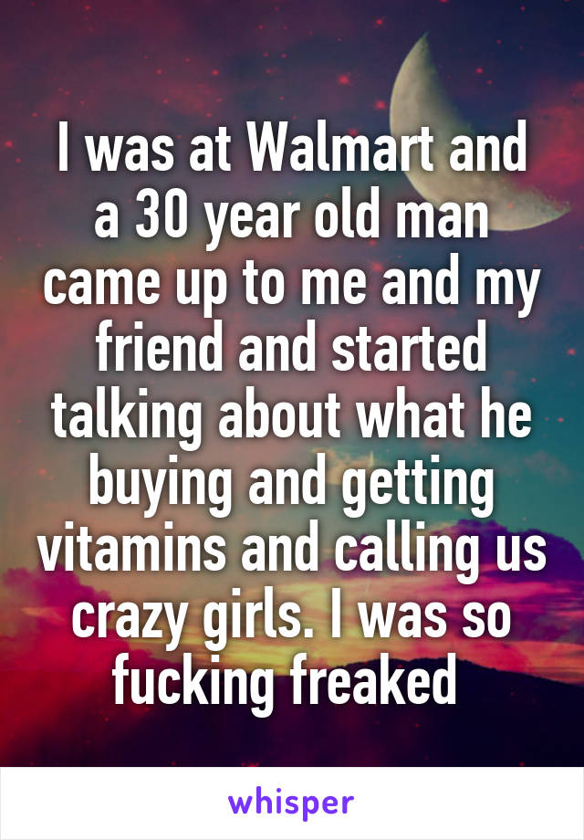 I was at Walmart and a 30 year old man came up to me and my friend and started talking about what he buying and getting vitamins and calling us crazy girls. I was so fucking freaked 