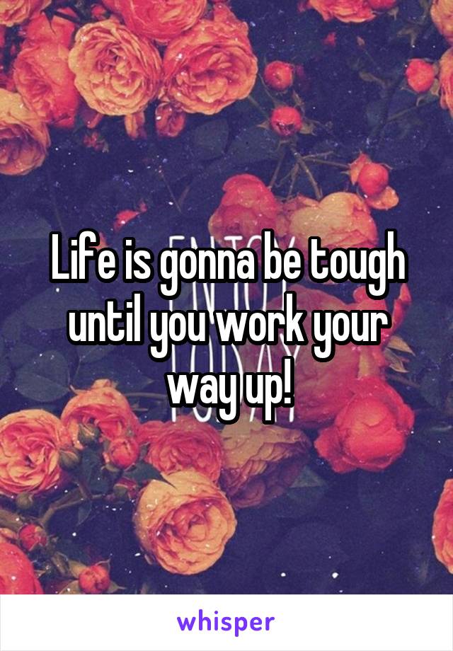 Life is gonna be tough until you work your way up!