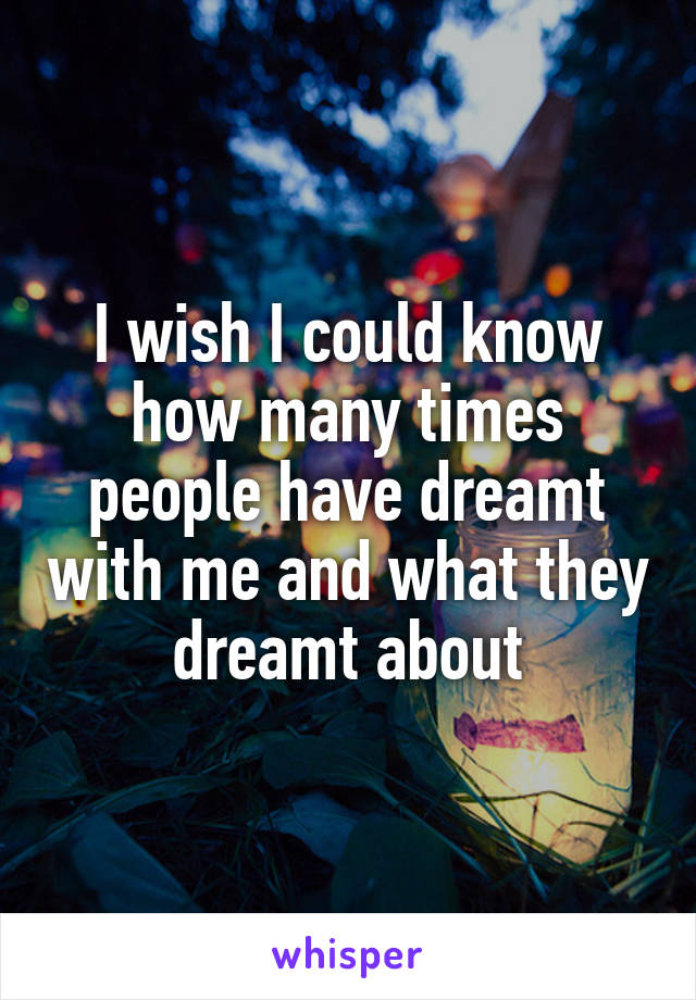 I wish I could know how many times people have dreamt with me and what they dreamt about