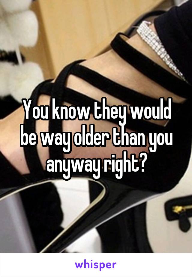 You know they would be way older than you anyway right?