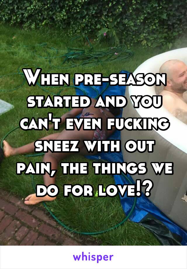 When pre-season started and you can't even fucking sneez with out pain, the things we do for love!?