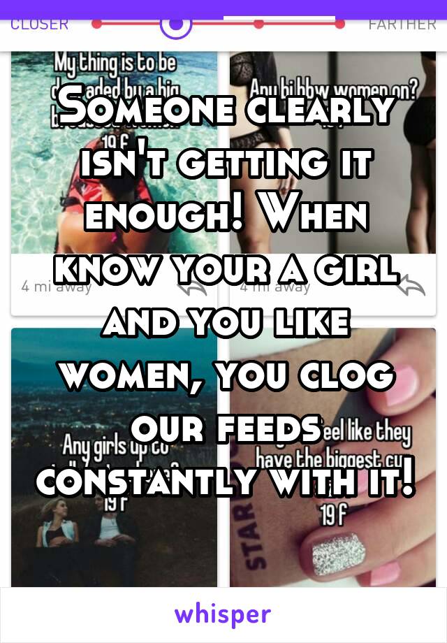 Someone clearly isn't getting it enough! When know your a girl and you like women, you clog our feeds constantly with it! 