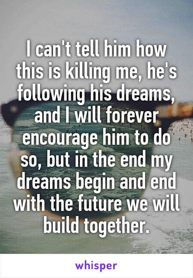 I can't tell him how this is killing me, he's following his dreams, and I will forever encourage him to do so, but in the end my dreams begin and end with the future we will build together.