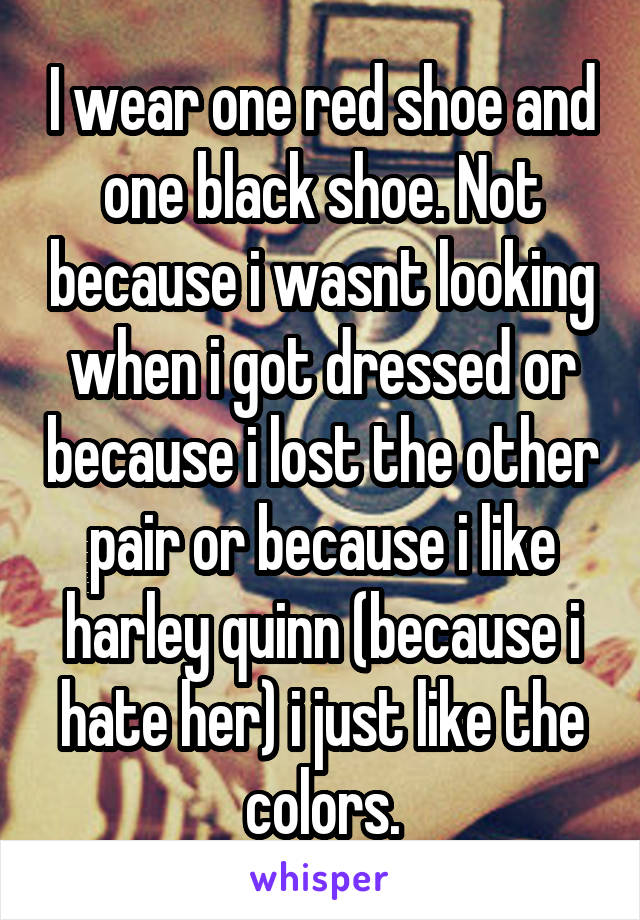 I wear one red shoe and one black shoe. Not because i wasnt looking when i got dressed or because i lost the other pair or because i like harley quinn (because i hate her) i just like the colors.