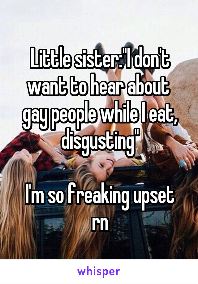 Little sister:"I don't want to hear about  gay people while I eat, disgusting"

I'm so freaking upset rn