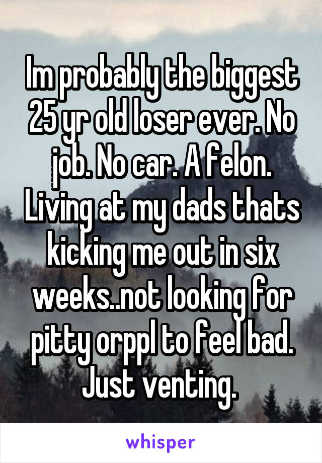 Im probably the biggest 25 yr old loser ever. No job. No car. A felon. Living at my dads thats kicking me out in six weeks..not looking for pitty orppl to feel bad. Just venting. 