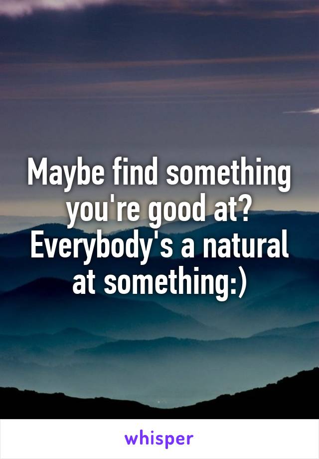 Maybe find something you're good at? Everybody's a natural at something:)