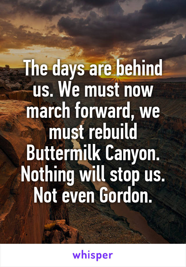 The days are behind us. We must now march forward, we must rebuild Buttermilk Canyon. Nothing will stop us. Not even Gordon.