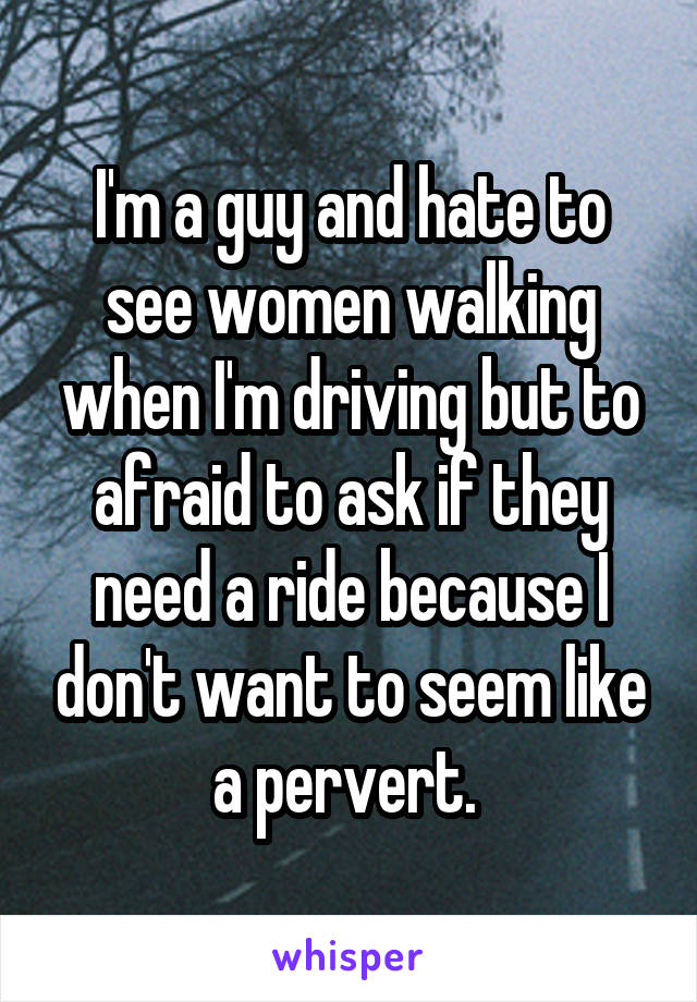 I'm a guy and hate to see women walking when I'm driving but to afraid to ask if they need a ride because I don't want to seem like a pervert. 