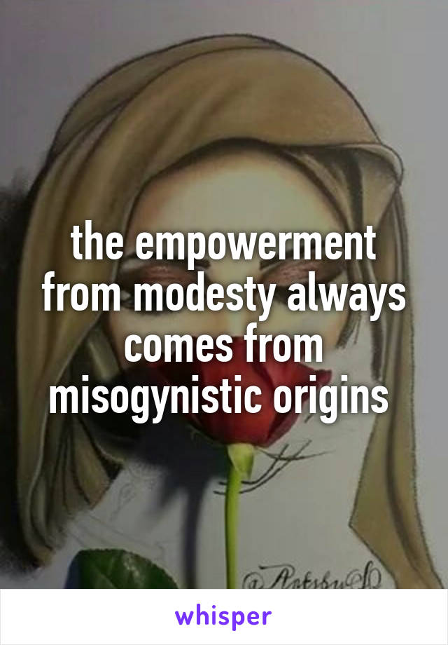 the empowerment from modesty always comes from misogynistic origins 