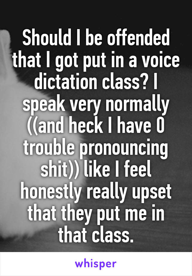 Should I be offended that I got put in a voice dictation class? I speak very normally ((and heck I have 0 trouble pronouncing shit)) like I feel honestly really upset that they put me in that class.