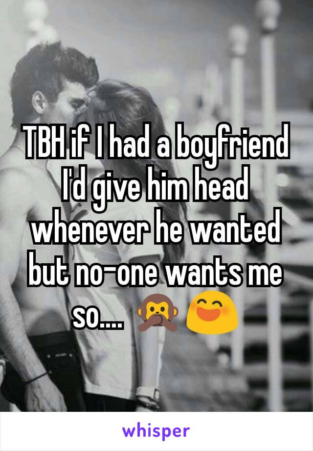 TBH if I had a boyfriend I'd give him head whenever he wanted but no-one wants me so.... 🙊😄