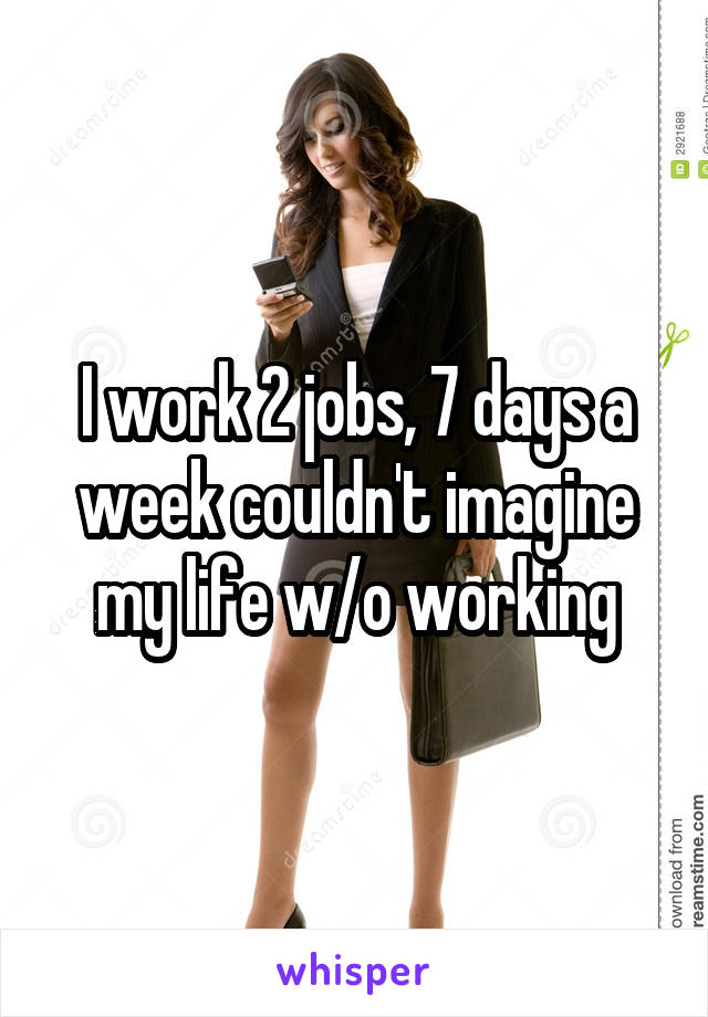 I work 2 jobs, 7 days a week couldn't imagine my life w/o working