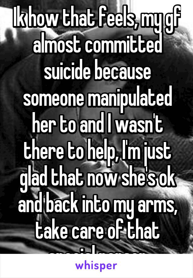 Ik how that feels, my gf almost committed suicide because someone manipulated her to and I wasn't there to help, I'm just glad that now she's ok and back into my arms, take care of that special person