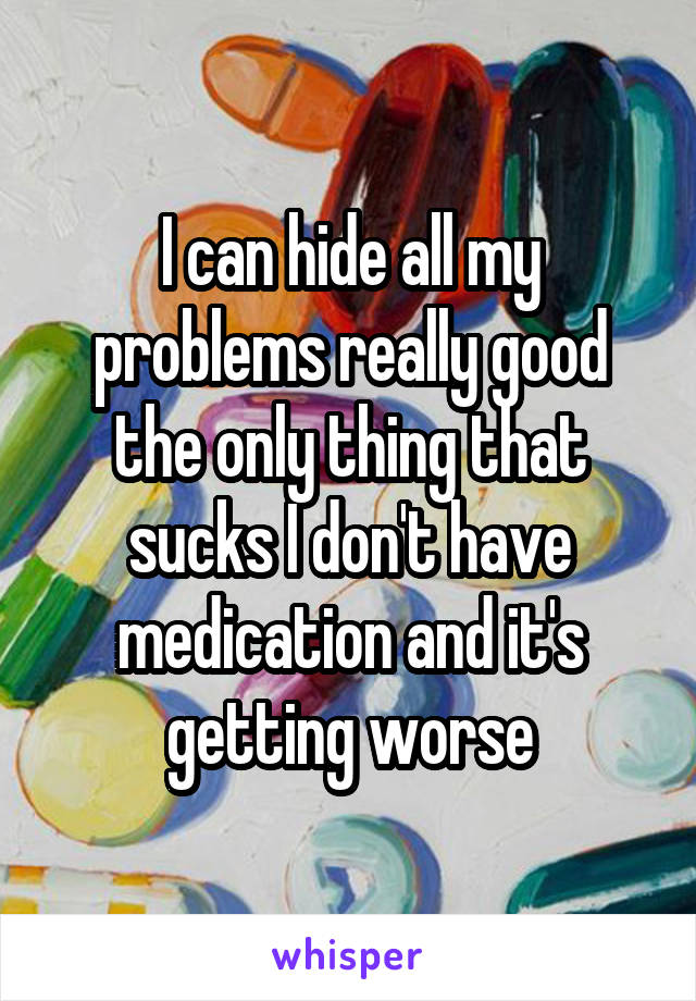 I can hide all my problems really good the only thing that sucks I don't have medication and it's getting worse