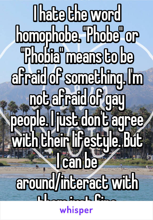 I hate the word homophobe. "Phobe" or "Phobia" means to be afraid of something. I'm not afraid of gay people. I just don't agree with their lifestyle. But I can be around/interact with them just fine