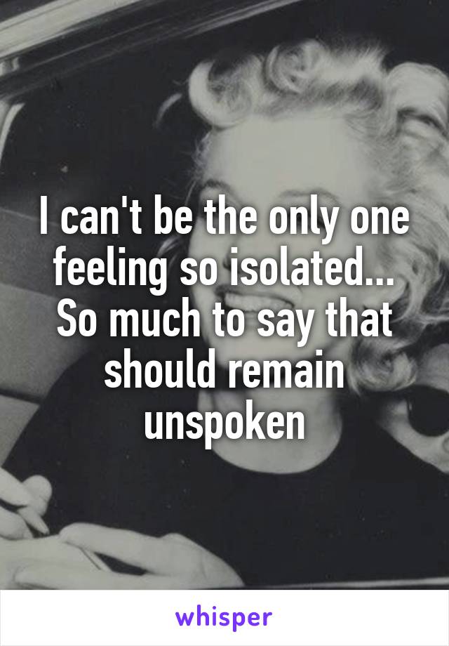 I can't be the only one feeling so isolated... So much to say that should remain unspoken