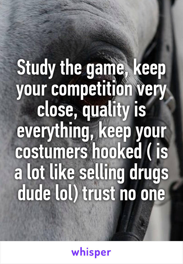 Study the game, keep your competition very close, quality is everything, keep your costumers hooked ( is a lot like selling drugs dude lol) trust no one