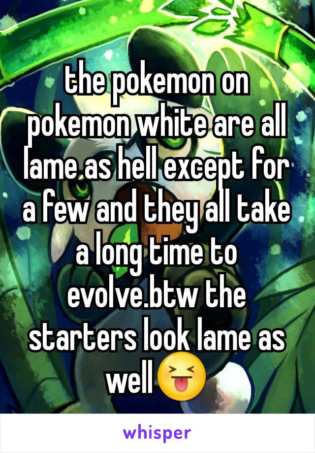 the pokemon on pokemon white are all lame as hell except for a few and they all take a long time to evolve.btw the starters look lame as well😝