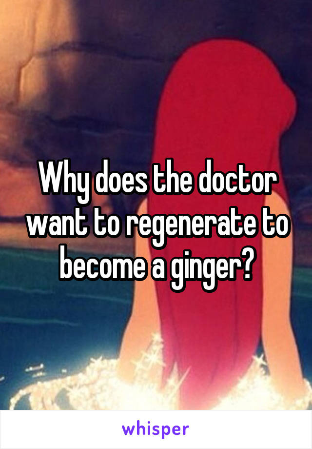 Why does the doctor want to regenerate to become a ginger?