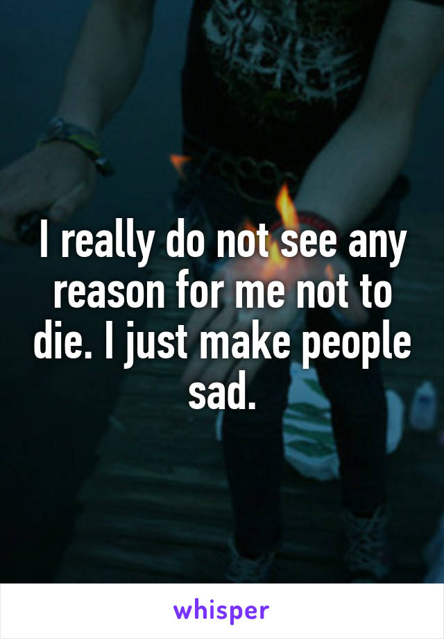 I really do not see any reason for me not to die. I just make people sad.