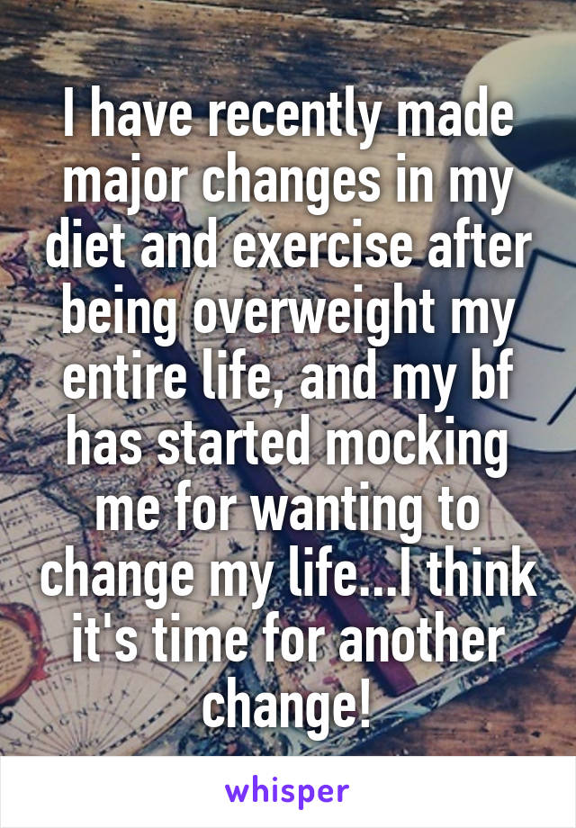 I have recently made major changes in my diet and exercise after being overweight my entire life, and my bf has started mocking me for wanting to change my life...I think it's time for another change!