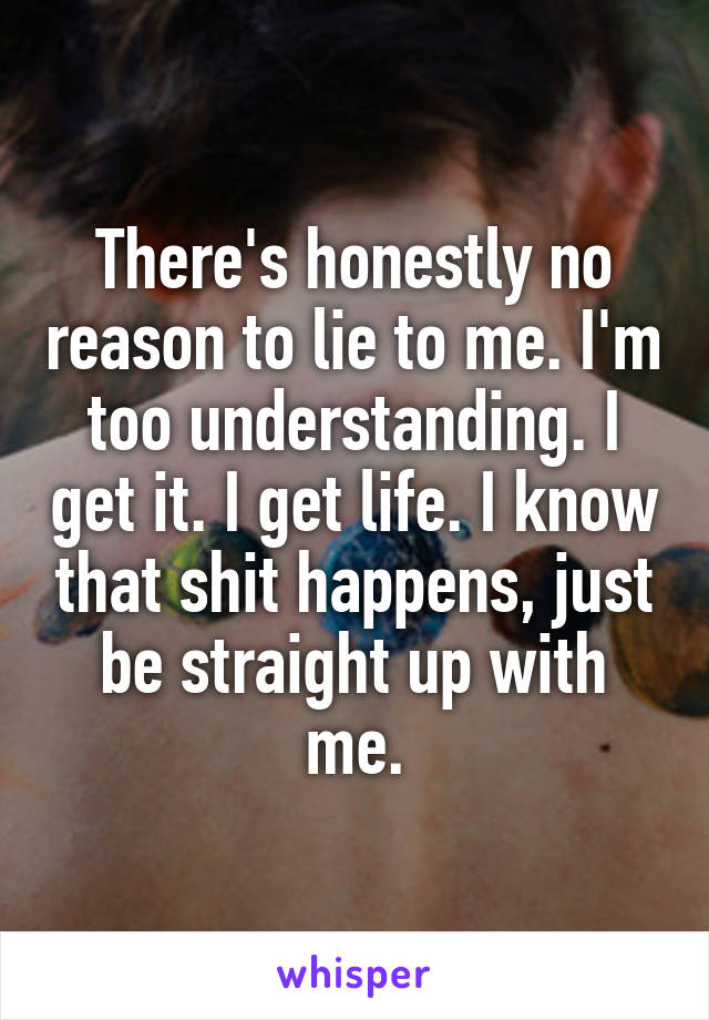 There's honestly no reason to lie to me. I'm too understanding. I get it. I get life. I know that shit happens, just be straight up with me.