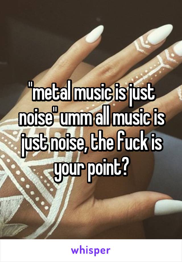 "metal music is just noise" umm all music is just noise, the fuck is your point?