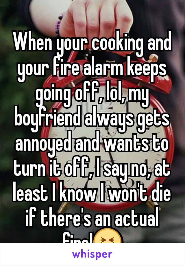 When your cooking and your fire alarm keeps going off, lol, my boyfriend always gets annoyed and wants to turn it off, I say no, at least I know I won't die if there's an actual fire!😝