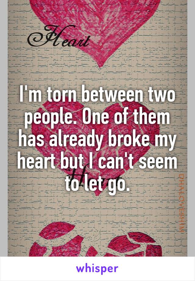 I'm torn between two people. One of them has already broke my heart but I can't seem to let go.