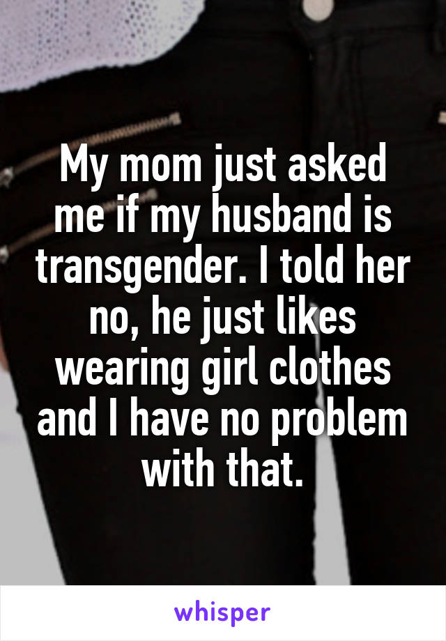 My mom just asked me if my husband is transgender. I told her no, he just likes wearing girl clothes and I have no problem with that.