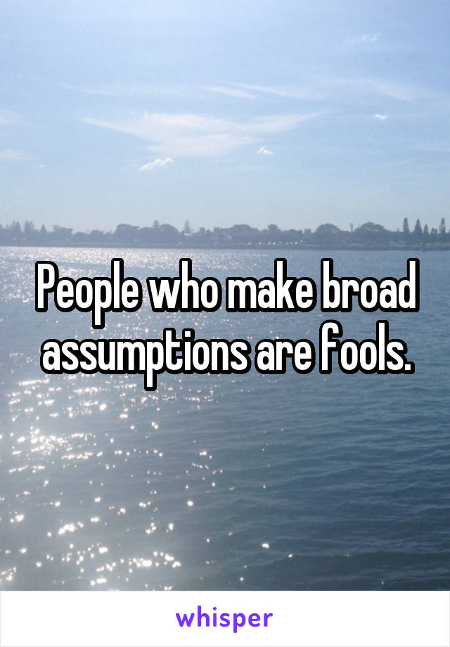 People who make broad assumptions are fools.