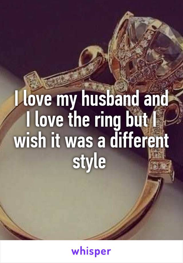 I love my husband and I love the ring but I wish it was a different style 