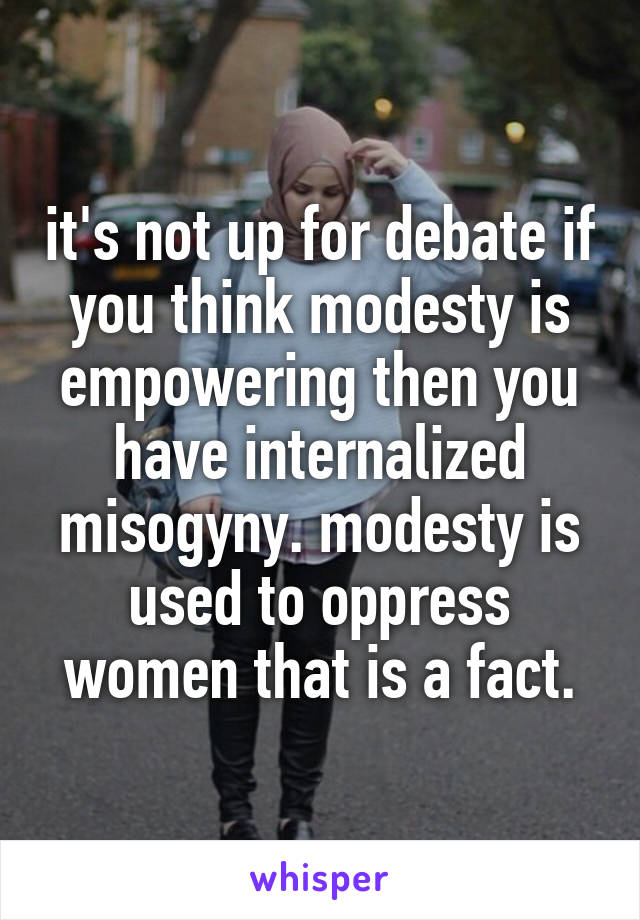 it's not up for debate if you think modesty is empowering then you have internalized misogyny. modesty is used to oppress women that is a fact.